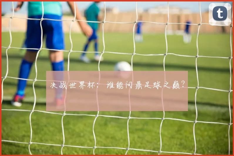 决战世界杯：谁能问鼎足球之巅？