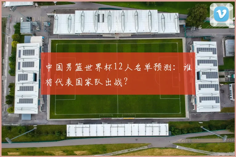 中国男篮世界杯12人名单预测：谁将代表国家队出战？