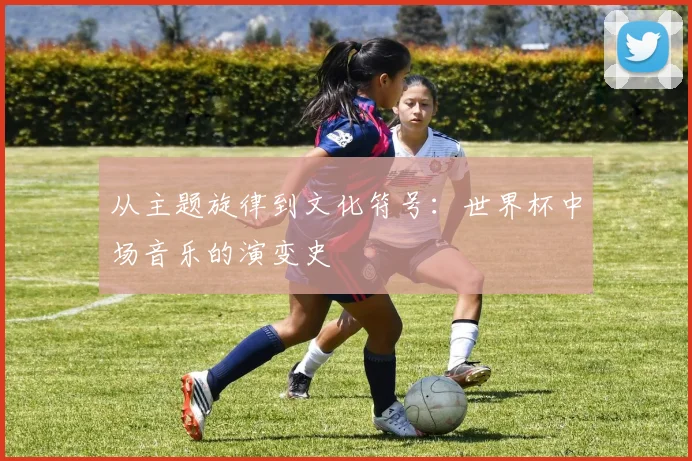 从主题旋律到文化符号:世界杯中场音乐的演变史