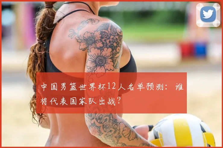 中国男篮世界杯12人名单预测：谁将代表国家队出战？