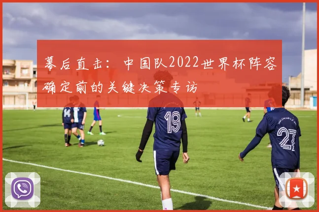 幕后直击:中国队2022世界杯阵容确定前的关键决策专访