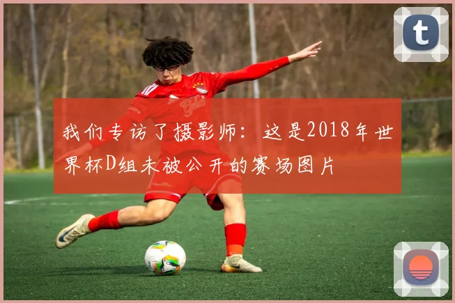我们专访了摄影师:这是2018年世界杯D组未被公开的赛场图片