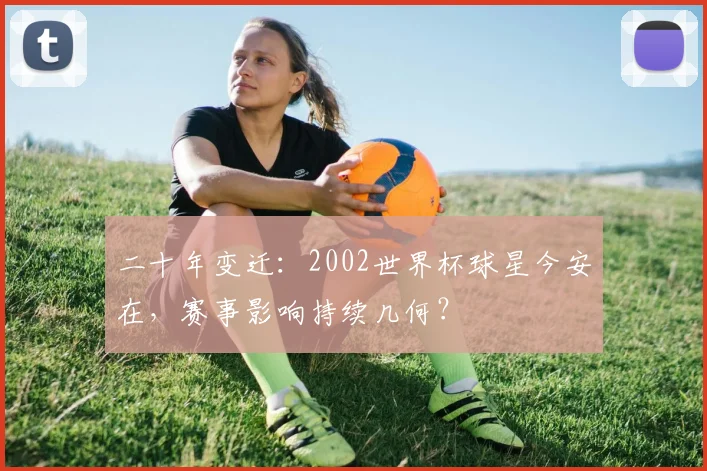 二十年变迁：2002世界杯球星今安在，赛事影响持续几何？