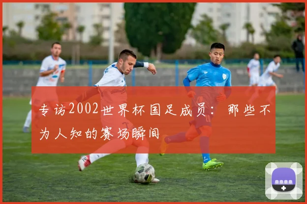 专访2002世界杯国足成员：那些不为人知的赛场瞬间